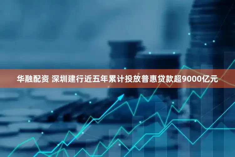 华融配资 深圳建行近五年累计投放普惠贷款超9000亿元