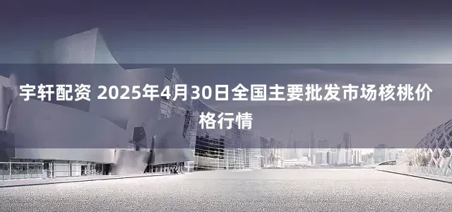 宇轩配资 2025年4月30日全国主要批发市场核桃价格行情