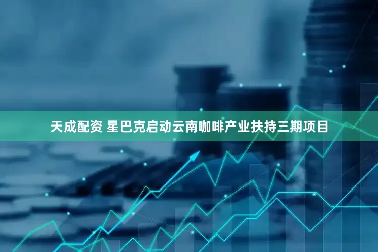 天成配资 星巴克启动云南咖啡产业扶持三期项目