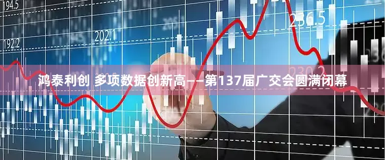 鸿泰利创 多项数据创新高——第137届广交会圆满闭幕