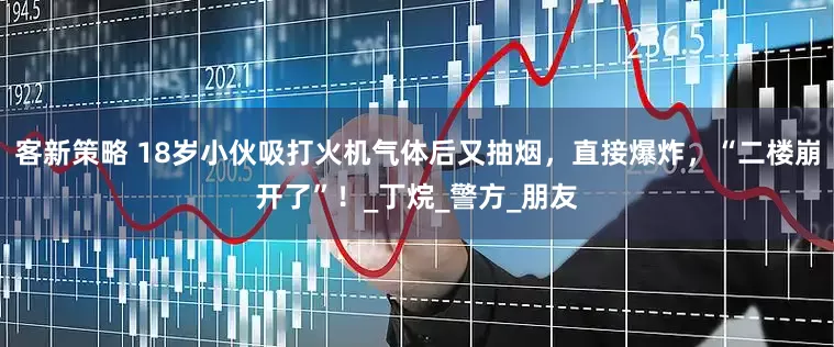 客新策略 18岁小伙吸打火机气体后又抽烟，直接爆炸，“二楼崩开了”！_丁烷_警方_朋友