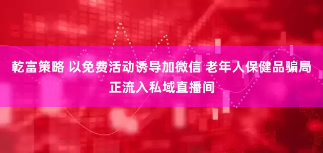 乾富策略 以免费活动诱导加微信 老年人保健品骗局正流入私域直播间