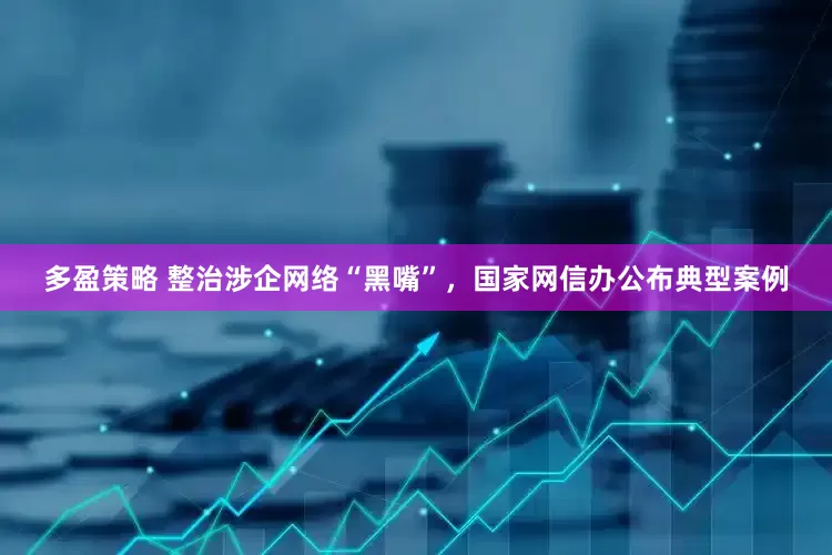 多盈策略 整治涉企网络“黑嘴”，国家网信办公布典型案例