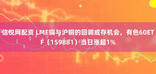 信悦网配资 LME铜与沪铜的回调或存机会，有色60ETF（159881）当日涨超1%