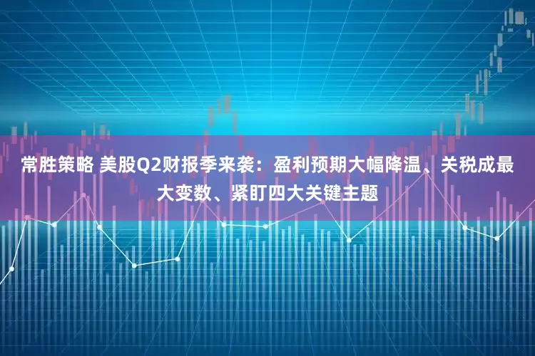 常胜策略 美股Q2财报季来袭：盈利预期大幅降温、关税成最大变数、紧盯四大关键主题