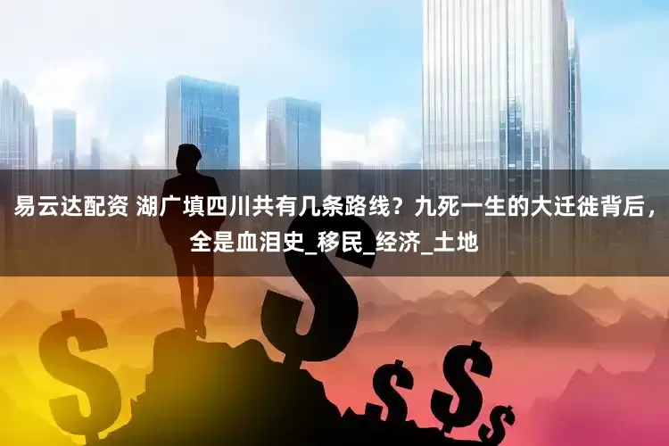 易云达配资 湖广填四川共有几条路线？九死一生的大迁徙背后，全是血泪史_移民_经济_土地