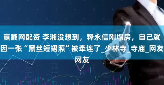 赢翻网配资 李湘没想到，释永信刚塌房，自己就因一张“黑丝短裙照”被牵连了_少林寺_寺庙_网友