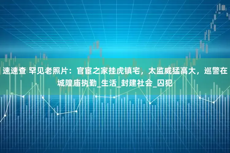 速速查 罕见老照片：官宦之家挂虎镇宅，太监威猛高大，巡警在城隍庙执勤_生活_封建社会_囚犯