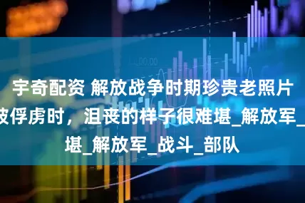 宇奇配资 解放战争时期珍贵老照片：杜聿明被俘虏时，沮丧的样子很难堪_解放军_战斗_部队