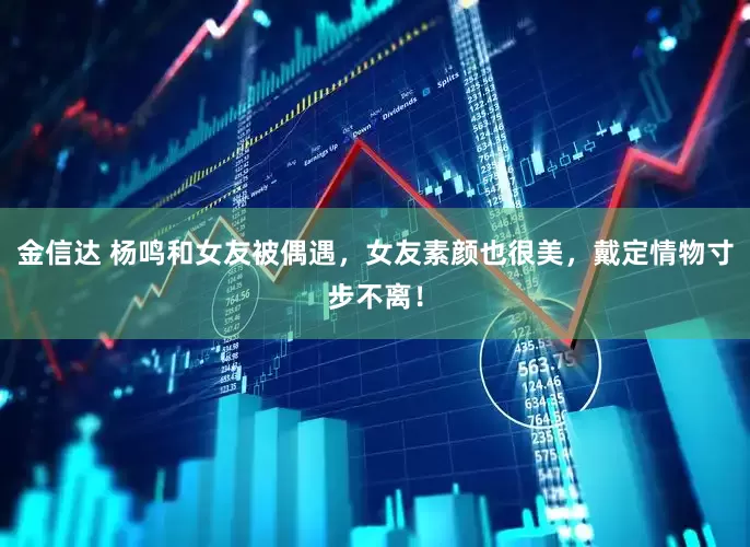 金信达 杨鸣和女友被偶遇，女友素颜也很美，戴定情物寸步不离！