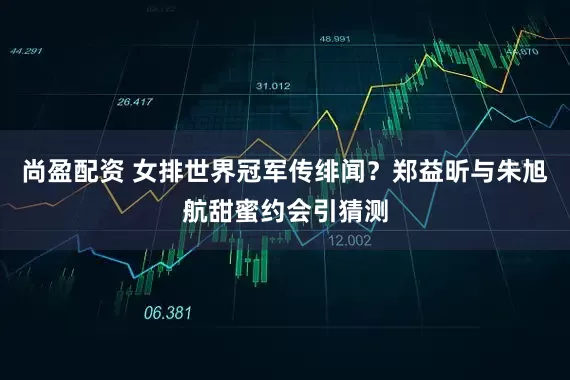 尚盈配资 女排世界冠军传绯闻？郑益昕与朱旭航甜蜜约会引猜测