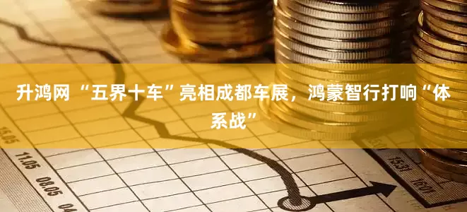 升鸿网 “五界十车”亮相成都车展，鸿蒙智行打响“体系战”