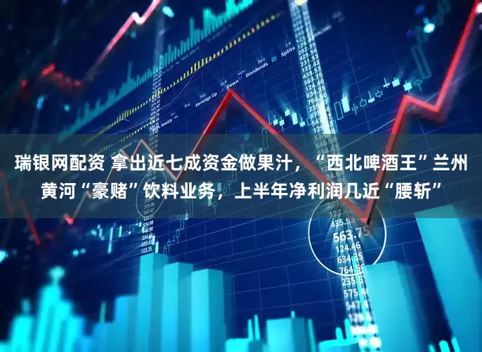瑞银网配资 拿出近七成资金做果汁，“西北啤酒王”兰州黄河“豪赌”饮料业务，上半年净利润几近“腰斩”