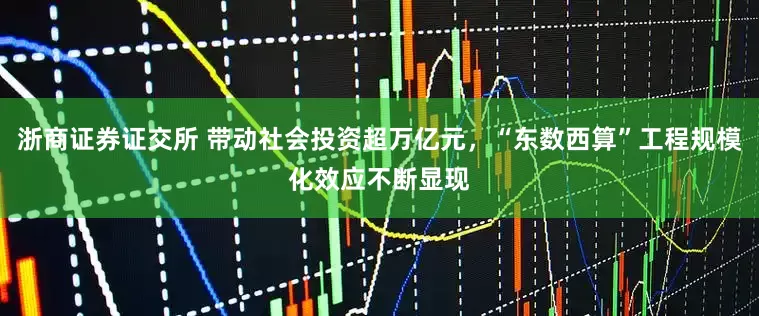 浙商证券证交所 带动社会投资超万亿元，“东数西算”工程规模化效应不断显现