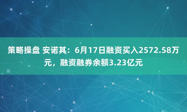 策略操盘 安诺其：6月17日融资买入2572.58万元，融资融券余额3.23亿元