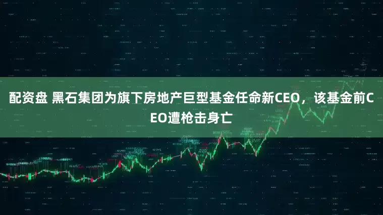 配资盘 黑石集团为旗下房地产巨型基金任命新CEO，该基金前CEO遭枪击身亡