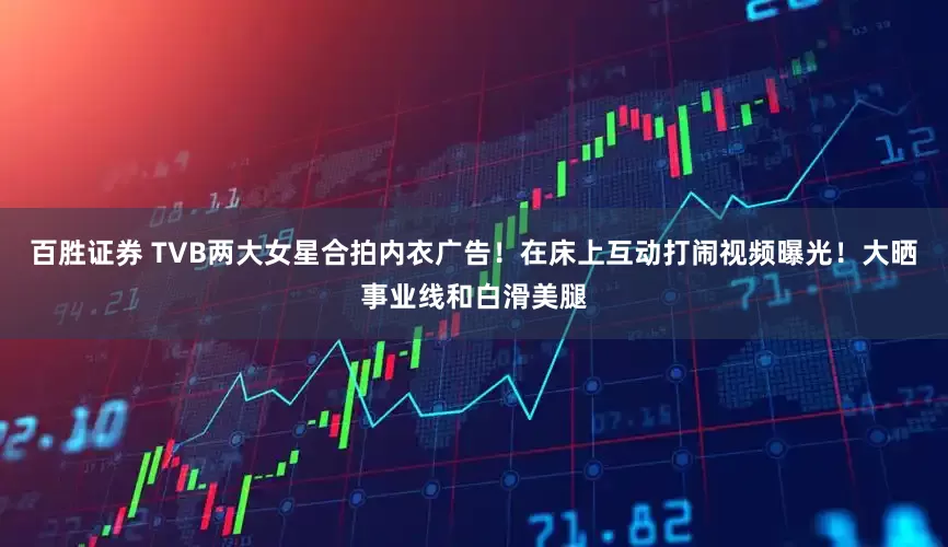 百胜证券 TVB两大女星合拍内衣广告！在床上互动打闹视频曝光！大晒事业线和白滑美腿