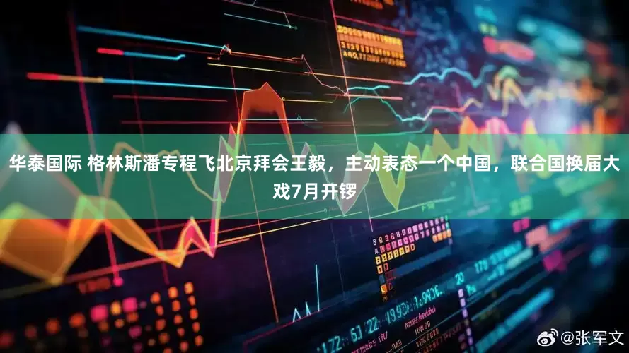 华泰国际 格林斯潘专程飞北京拜会王毅，主动表态一个中国，联合国换届大戏7月开锣