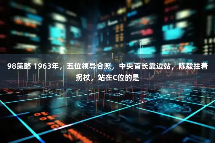 98策略 1963年，五位领导合照，中央首长靠边站，陈毅拄着拐杖，站在C位的是