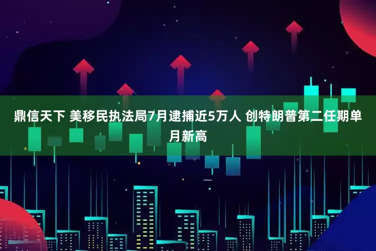鼎信天下 美移民执法局7月逮捕近5万人 创特朗普第二任期单月新高