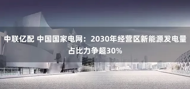 中联亿配 中国国家电网：2030年经营区新能源发电量占比力争超30%