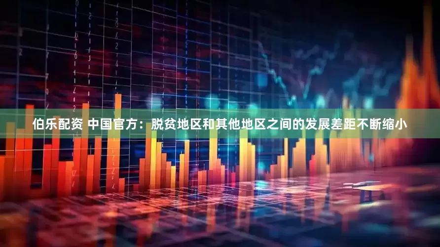 伯乐配资 中国官方：脱贫地区和其他地区之间的发展差距不断缩小