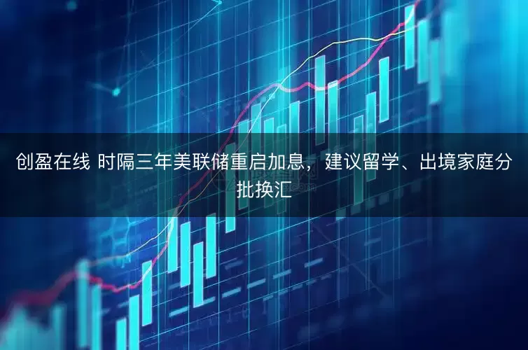 创盈在线 时隔三年美联储重启加息，建议留学、出境家庭分批换汇